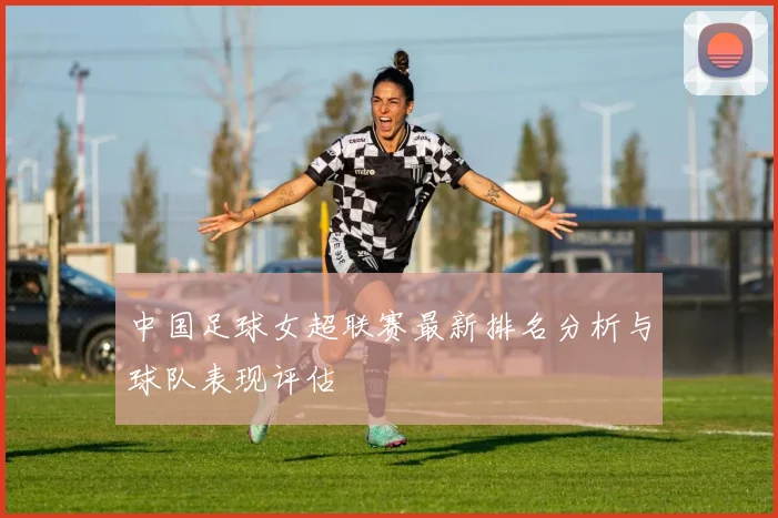 中国足球女超联赛最新排名分析与球队表现评估