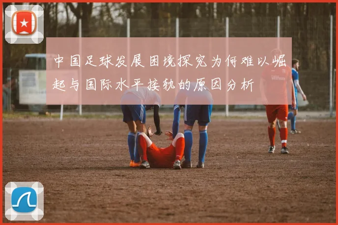 中国足球发展困境探究为何难以崛起与国际水平接轨的原因分析
