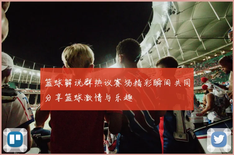 篮球解说群热议赛场精彩瞬间共同分享篮球激情与乐趣