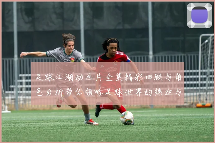 足球江湖动画片全集精彩回顾与角色分析带你领略足球世界的热血与友情