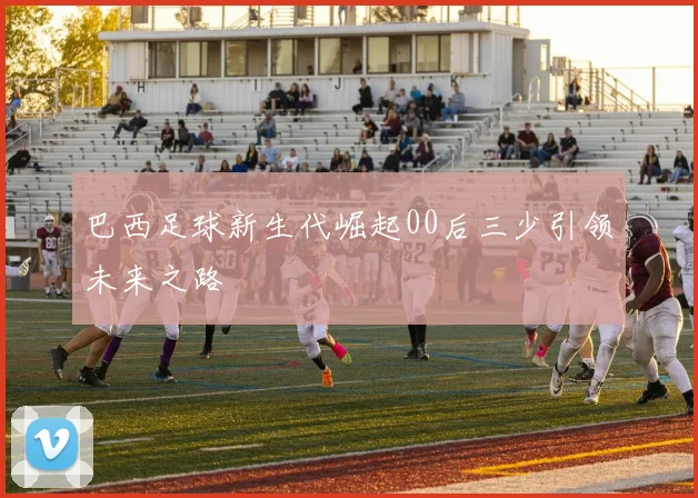 巴西足球新生代崛起00后三少引领未来之路