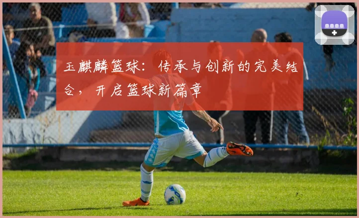 玉麒麟篮球：传承与创新的完美结合，开启篮球新篇章