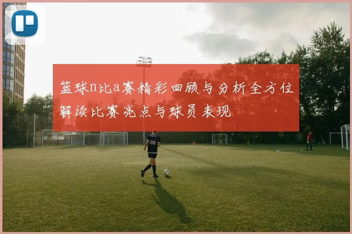 篮球n比a赛精彩回顾与分析全方位解读比赛亮点与球员表现