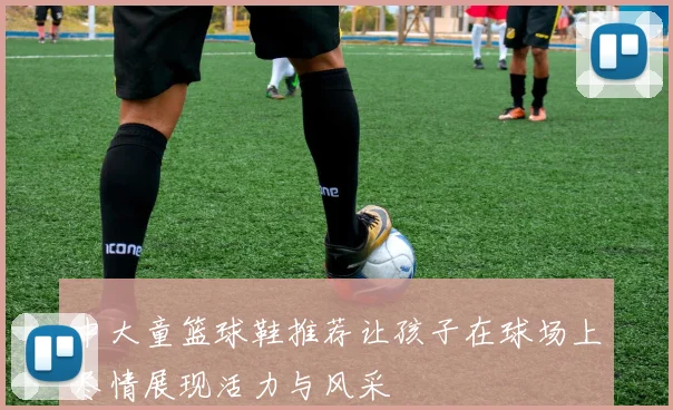 中大童篮球鞋推荐让孩子在球场上尽情展现活力与风采